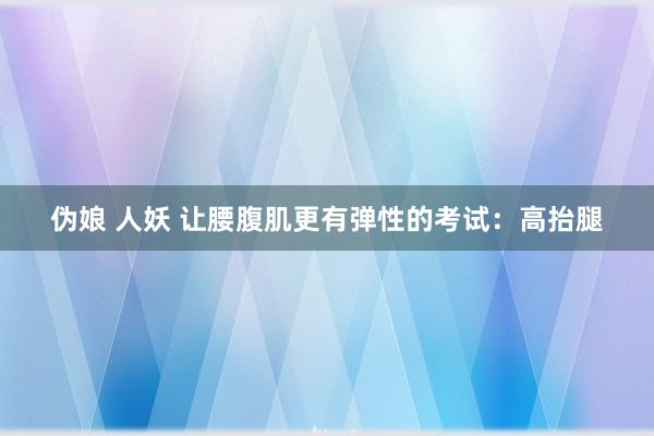 伪娘 人妖 让腰腹肌更有弹性的考试：高抬腿