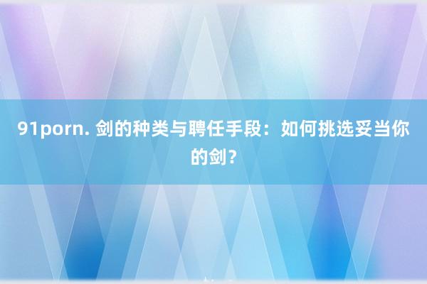 91porn. 剑的种类与聘任手段：如何挑选妥当你的剑？