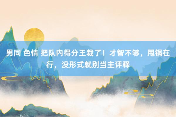 男同 色情 把队内得分王裁了！才智不够，甩锅在行，没形式就别当主评释