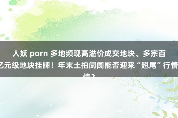 人妖 porn 多地频现高溢价成交地块、多宗百亿元级地块挂牌！年末土拍阛阓能否迎来“翘尾”行情？