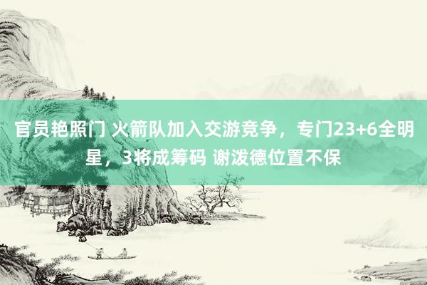 官员艳照门 火箭队加入交游竞争，专门23+6全明星，3将成筹码 谢泼德位置不保