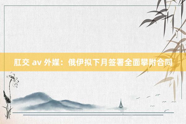 肛交 av 外媒：俄伊拟下月签署全面攀附合同