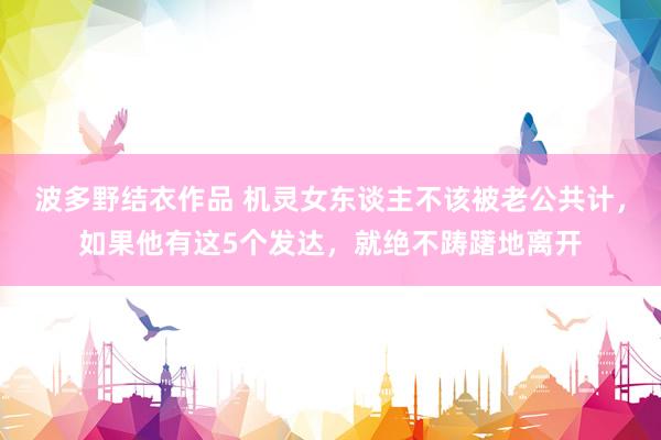波多野结衣作品 机灵女东谈主不该被老公共计，如果他有这5个发达，就绝不踌躇地离开