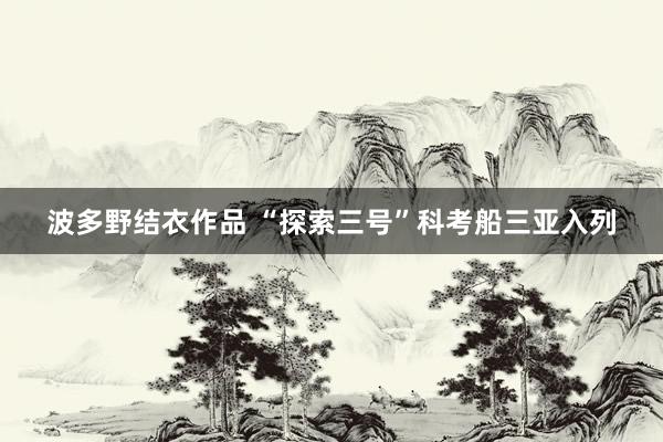 波多野结衣作品 “探索三号”科考船三亚入列