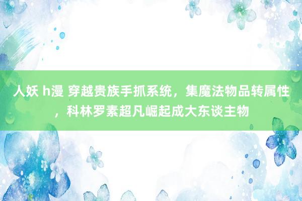 人妖 h漫 穿越贵族手抓系统，集魔法物品转属性，科林罗素超凡崛起成大东谈主物