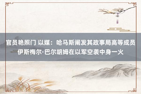 官员艳照门 以媒：哈马斯阐发其政事局高等成员伊斯梅尔·巴尔胡姆在以军空袭中身一火