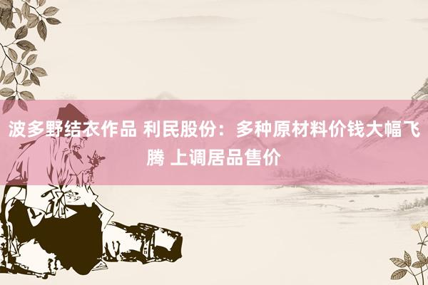 波多野结衣作品 利民股份：多种原材料价钱大幅飞腾 上调居品售价