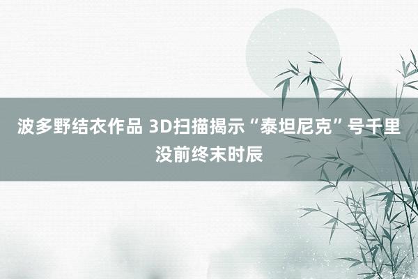 波多野结衣作品 3D扫描揭示“泰坦尼克”号千里没前终末时辰