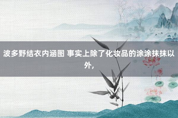 波多野结衣内涵图 事实上除了化妆品的涂涂抹抹以外,