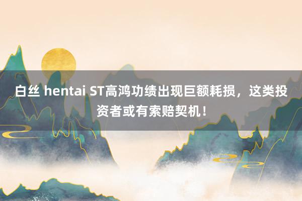 白丝 hentai ST高鸿功绩出现巨额耗损，这类投资者或有索赔契机！