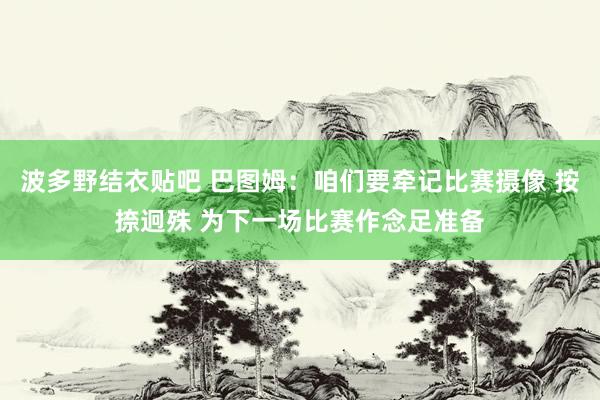 波多野结衣贴吧 巴图姆：咱们要牵记比赛摄像 按捺迥殊 为下一场比赛作念足准备